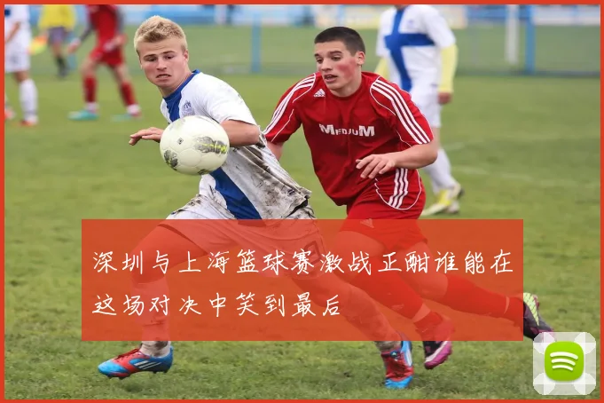 深圳与上海篮球赛激战正酣谁能在这场对决中笑到最后