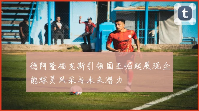 德阿隆福克斯引领国王崛起展现全能球员风采与未来潜力