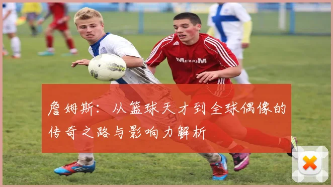 詹姆斯：从篮球天才到全球偶像的传奇之路与影响力解析