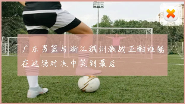 广东男篮与浙江稠州激战正酣谁能在这场对决中笑到最后