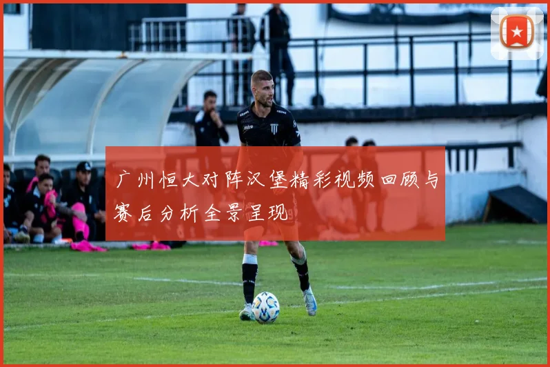 广州恒大对阵汉堡精彩视频回顾与赛后分析全景呈现