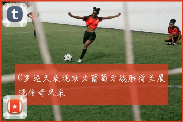 C罗逆天表现助力葡萄牙战胜荷兰展现传奇风采